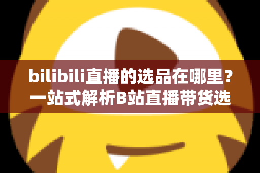 bilibili直播的选品在哪里？一站式解析B站直播带货选品入口与实操全攻略
