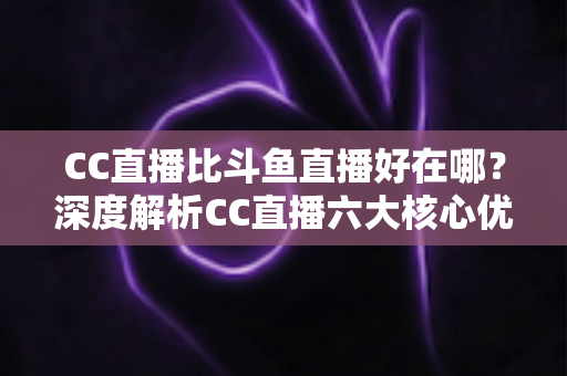 CC直播比斗鱼直播好在哪？深度解析CC直播六大核心优势与选择指南