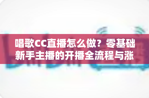 唱歌CC直播怎么做？零基础新手主播的开播全流程与涨粉实战攻略