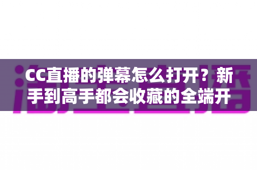 CC直播的弹幕怎么打开？新手到高手都会收藏的全端开启教程与答疑指南
