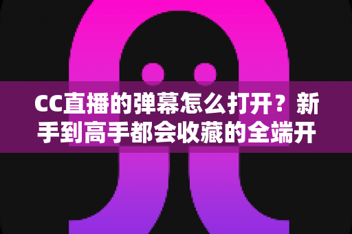 CC直播的弹幕怎么打开？新手到高手都会收藏的全端开启教程与答疑指南