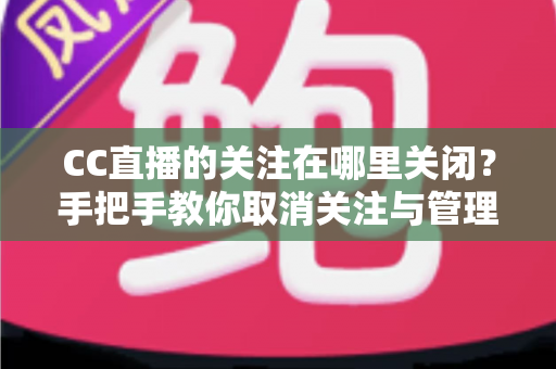 CC直播的关注在哪里关闭？手把手教你取消关注与管理的完整攻略