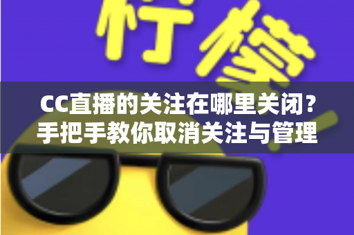 CC直播的关注在哪里关闭？手把手教你取消关注与管理的完整攻略