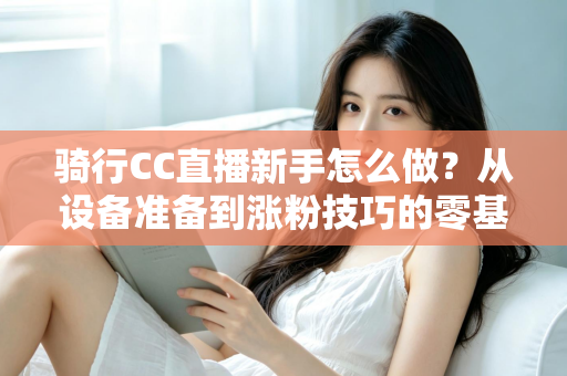 骑行CC直播新手怎么做?从设备准备到涨粉技巧的零基础实战全攻略 骑行CC直播新手怎么做?从设备准备到涨粉技巧的零基础实战全攻略