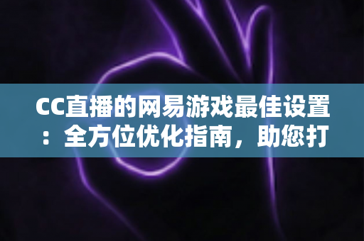 CC直播的网易游戏最佳设置:全方位优化指南,助您打造高清流畅的爆款直播间 CC直播的网易游戏最佳设置:全方位优化指南,助您打造高清流畅的爆款直播间