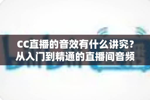 CC直播的音效有什么讲究?从入门到精通的直播间音频优化全指南 CC直播的音效有什么讲究?从入门到精通的直播间音频优化全指南