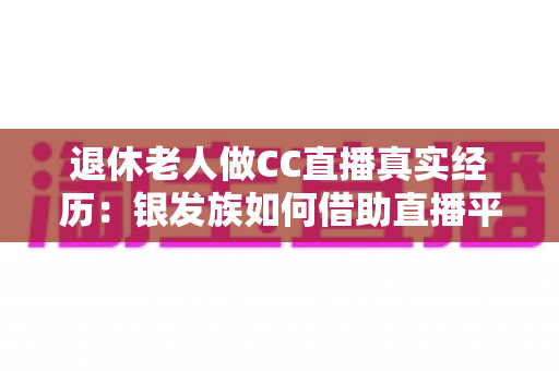 退休老人做CC直播真实经历：银发族如何借助直播平台开启人生第二春，收获快乐与收益