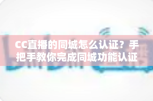 CC直播的同城怎么认证？手把手教你完成同城功能认证的完整流程与实用技巧