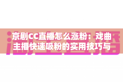 京剧CC直播怎么涨粉：戏曲主播快速吸粉的实用技巧与全方位运营指南