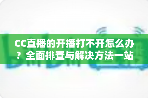 CC直播的开播打不开怎么办？全面排查与解决方法一站式指南