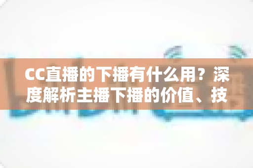 CC直播的下播有什么用？深度解析主播下播的价值、技巧与运营策略
