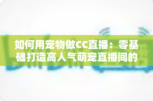 如何用宠物做CC直播：零基础打造高人气萌宠直播间的完整指南