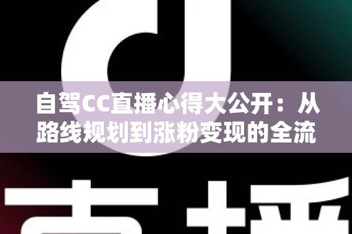 自驾CC直播心得大公开:从路线规划到涨粉变现的全流程实战指南 自驾CC直播心得大公开:从路线规划到涨粉变现的全流程实战指南