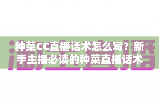 种菜CC直播话术怎么写？新手主播必读的种菜直播话术模板与高转化实战指南