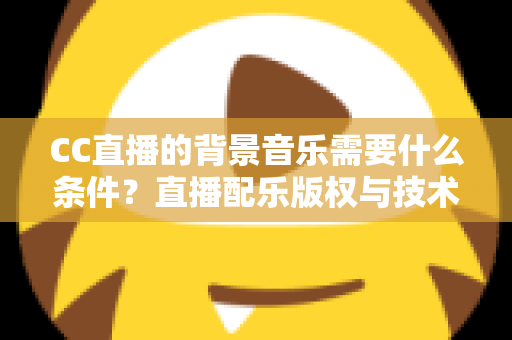 CC直播的背景音乐需要什么条件？直播配乐版权与技术要求全解析
