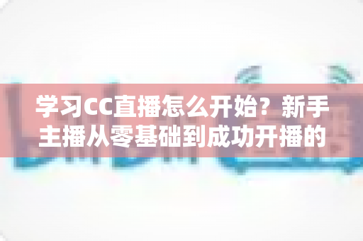 学习CC直播怎么开始？新手主播从零基础到成功开播的完整攻略