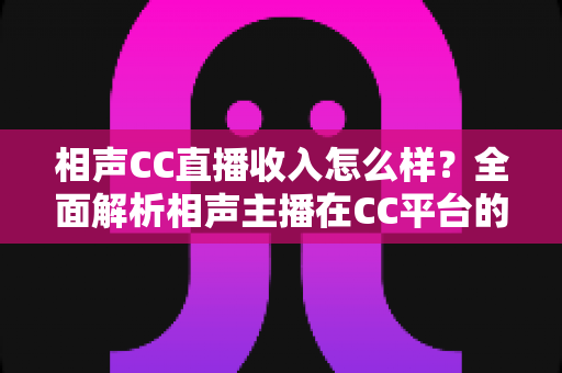 相声CC直播收入怎么样？全面解析相声主播在CC平台的真实收益与变现渠道