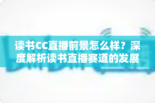 读书CC直播前景怎么样？深度解析读书直播赛道的发展潜力与变现机遇