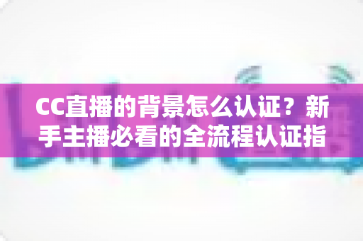 CC直播的背景怎么认证？新手主播必看的全流程认证指南与避坑技巧