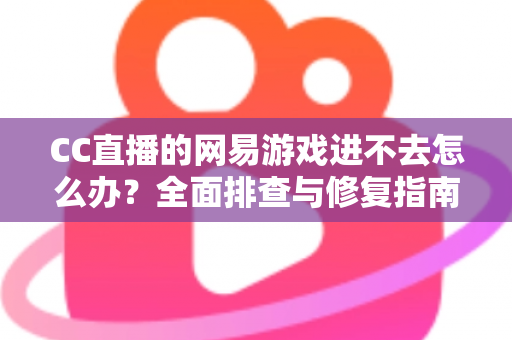 CC直播的网易游戏进不去怎么办？全面排查与修复指南，快速恢复畅玩体验
