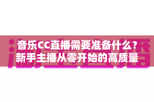 音乐CC直播需要准备什么？新手主播从零开始的高质量开播全攻略