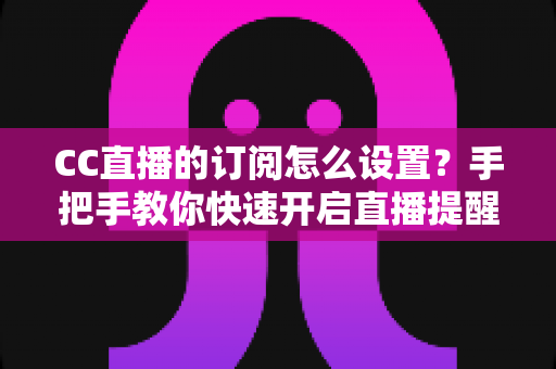 CC直播的订阅怎么设置？手把手教你快速开启直播提醒功能