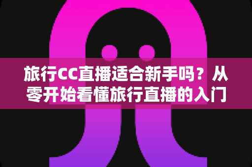 旅行CC直播适合新手吗？从零开始看懂旅行直播的入门指南与实操建议