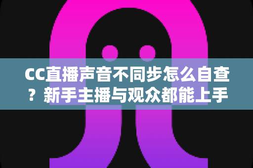 CC直播声音不同步怎么自查？新手主播与观众都能上手的全流程排查攻略