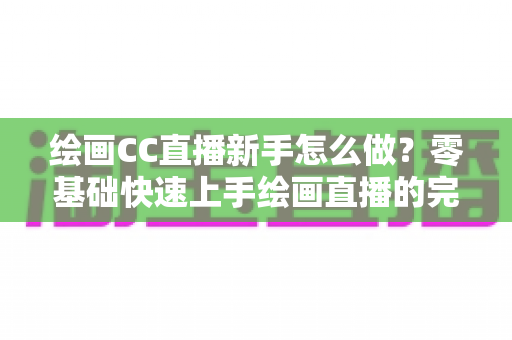 绘画CC直播新手怎么做？零基础快速上手绘画直播的完整入门指南