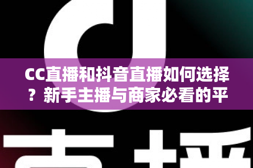 CC直播和抖音直播如何选择？新手主播与商家必看的平台对比全指南