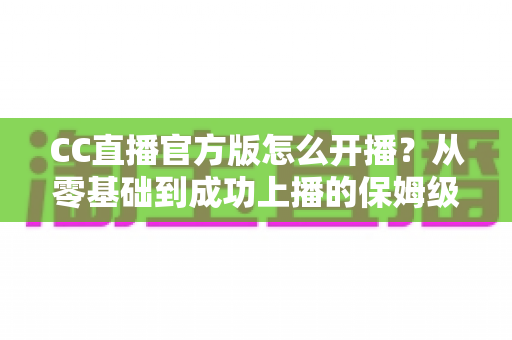 CC直播官方版怎么开播？从零基础到成功上播的保姆级教程全解析