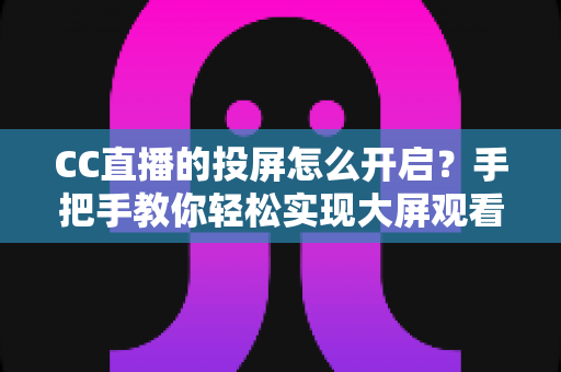 CC直播的投屏怎么开启？手把手教你轻松实现大屏观看体验的完整指南