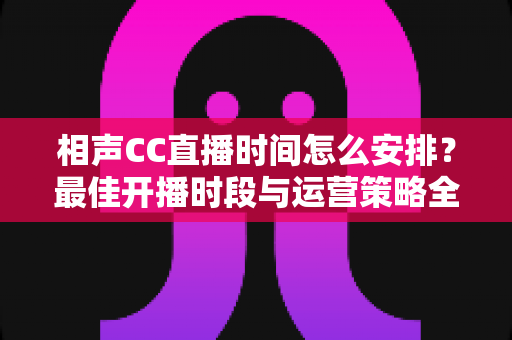 相声CC直播时间怎么安排？最佳开播时段与运营策略全解析