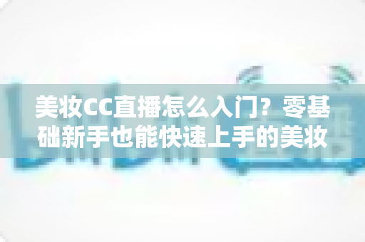 美妆CC直播怎么入门？零基础新手也能快速上手的美妆直播实战全攻略