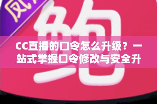 CC直播的口令怎么升级？一站式掌握口令修改与安全升级全攻略，让直播账号固若金汤