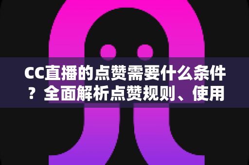 CC直播的点赞需要什么条件？全面解析点赞规则、使用限制与互动技巧指南