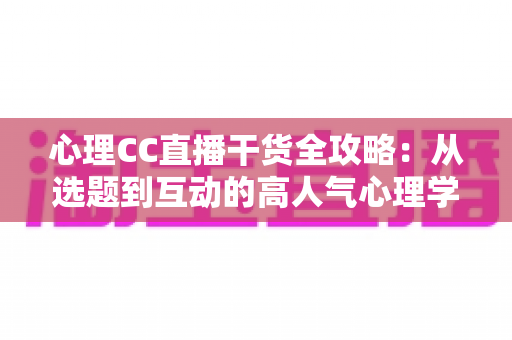 心理CC直播干货全攻略：从选题到互动的高人气心理学直播间打造指南