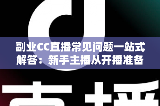 副业CC直播常见问题一站式解答：新手主播从开播准备到稳定变现的完全指南