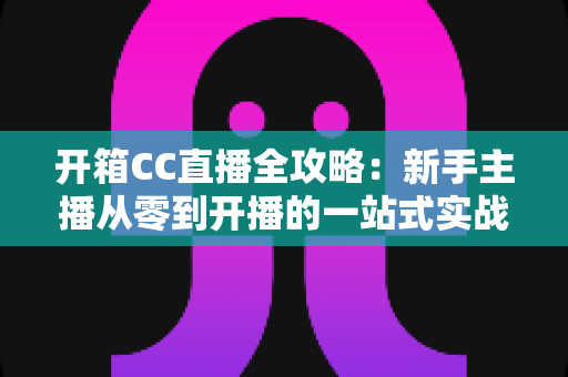 开箱CC直播全攻略：新手主播从零到开播的一站式实战指南