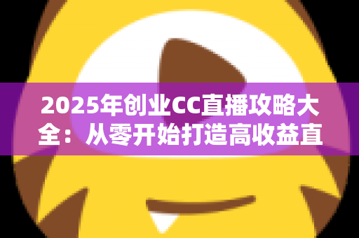 2025年创业CC直播攻略大全：从零开始打造高收益直播事业的实战指南