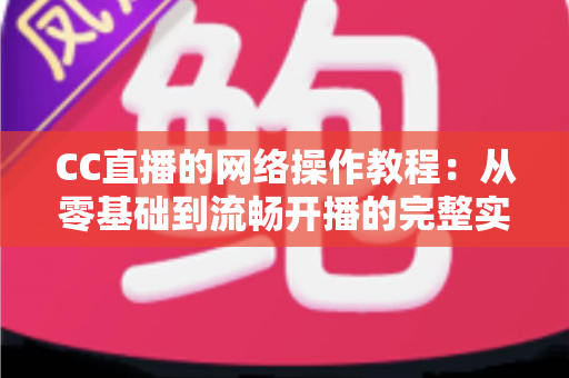 CC直播的网络操作教程：从零基础到流畅开播的完整实操指南