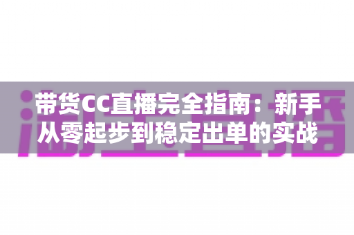 带货CC直播完全指南：新手从零起步到稳定出单的实战运营手册