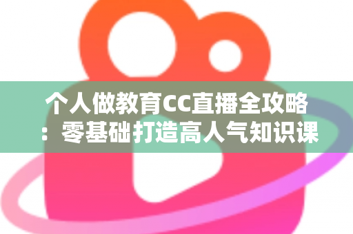 个人做教育CC直播全攻略：零基础打造高人气知识课堂的实战指南