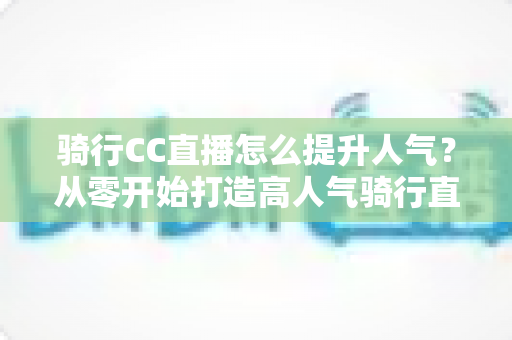 骑行CC直播怎么提升人气?从零开始打造高人气骑行直播间的完整实战指南 骑行CC直播怎么提升人气?从零开始打造高人气骑行直播间的完整实战指南