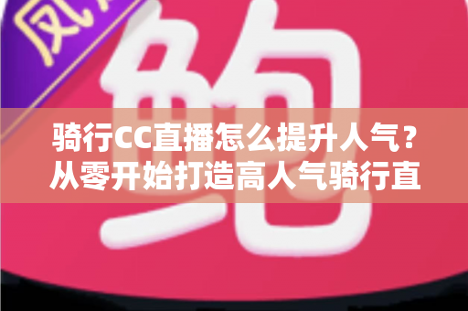 骑行CC直播怎么提升人气？从零开始打造高人气骑行直播间的完整实战指南