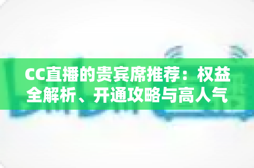 CC直播的贵宾席推荐：权益全解析、开通攻略与高人气直播间挑选指南