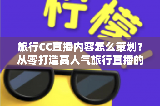旅行CC直播内容怎么策划？从零打造高人气旅行直播的全方位实战指南
