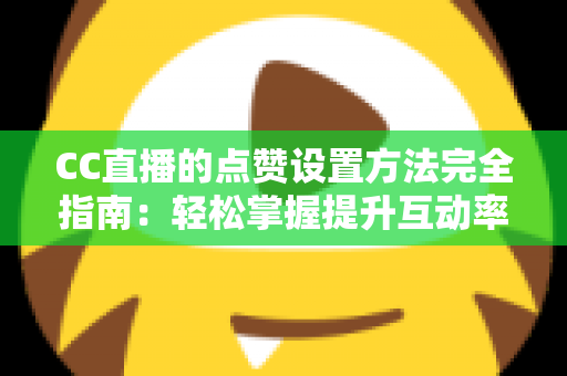 CC直播的点赞设置方法完全指南：轻松掌握提升互动率的实用技巧
