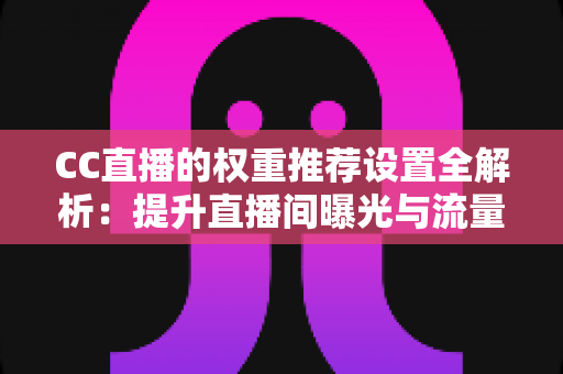 CC直播的权重推荐设置全解析：提升直播间曝光与流量的实用指南