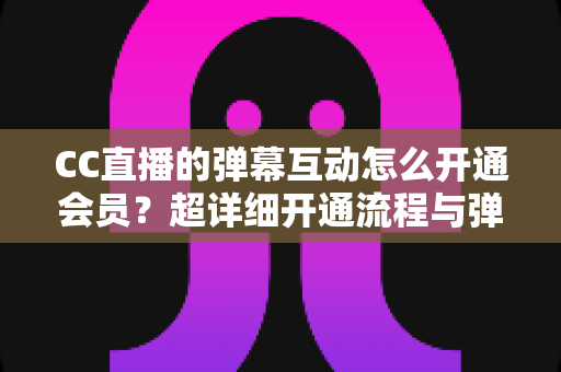 CC直播的弹幕互动怎么开通会员？超详细开通流程与弹幕特权全攻略